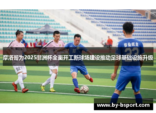 摩洛哥为2025非洲杯全面开工新球场建设推动足球基础设施升级